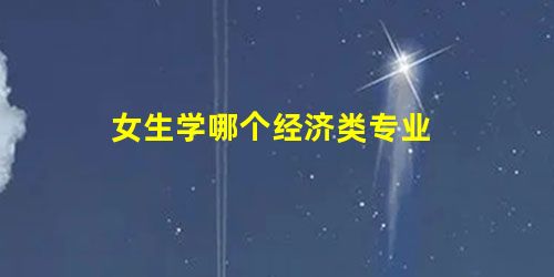 女生学哪个经济类专业 女生学哪个经济类专业