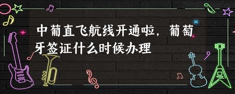 中葡直飞航线开通啦,葡萄牙签证什么时候办理 中葡直飞航线开通啦,葡萄牙签证什么时候办理