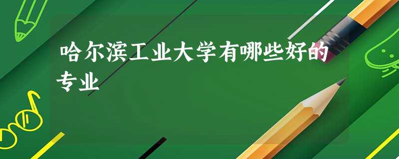 哈尔滨工业大学有哪些好的专业 哈尔滨工业大学有哪些好的专业
