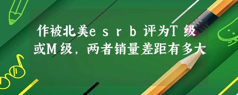 作被北美esrb评为T级或M级,两者销量差距有多大 作被北美esrb评为T级或M级,两者销量差距有多大