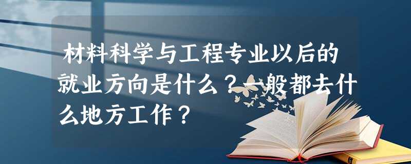 材料科学与工程专业以后的就业方向是什么?一般都去什么地方工作? 材料科学与工程专业以后的就业方向是什么?一般都去什么地方工作?
