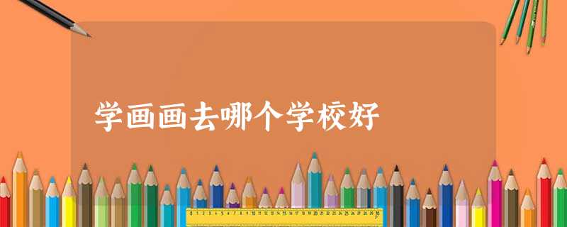 学画画去哪个学校好 学画画去哪个学校好