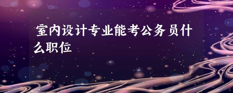 室内设计专业能考公务员什么职位 室内设计专业能考公务员什么职位
