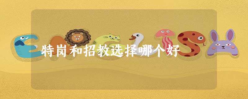 特岗和招教选择哪个好 特岗和招教选择哪个好