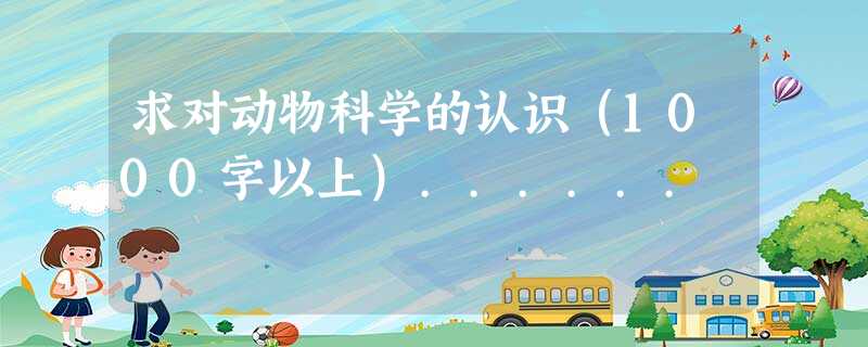 求对动物科学的认识(1000字以上)...... 求对动物科学的认识(1000字以上)......