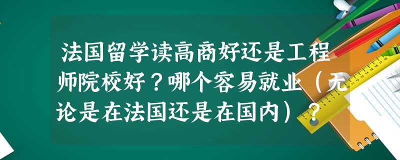 法国留学读高商好还是工程师院校好?哪个容易就业(无论是在法国还是在国内)? 法国留学读高商好还是工程师院校好?哪个容易就业(无论是在法国还是在国内)?