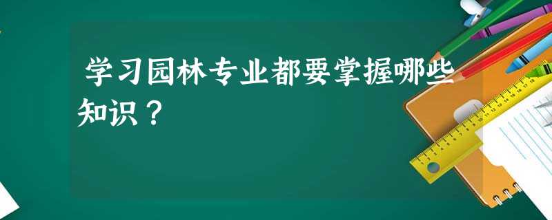 学习园林专业都要掌握哪些知识? 学习园林专业都要掌握哪些知识?