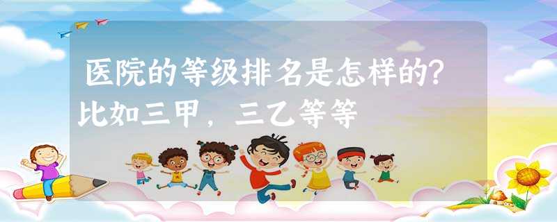 医院的等级排名是怎样的?比如三甲,三乙等等 医院的等级排名是怎样的?比如三甲,三乙等等