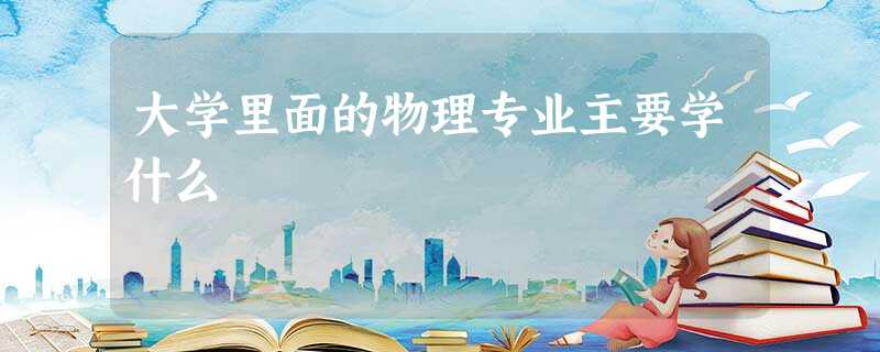 大学里面的物理专业主要学什么 大学里面的物理专业主要学什么