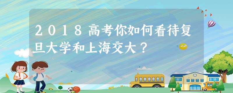 2018高考你如何看待复旦大学和上海交大? 2018高考你如何看待复旦大学和上海交大?