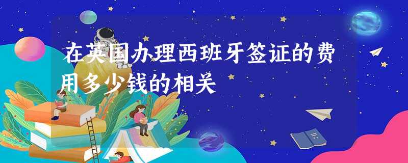 在英国办理西班牙签证的费用多少钱的相关 在英国办理西班牙签证的费用多少钱的相关