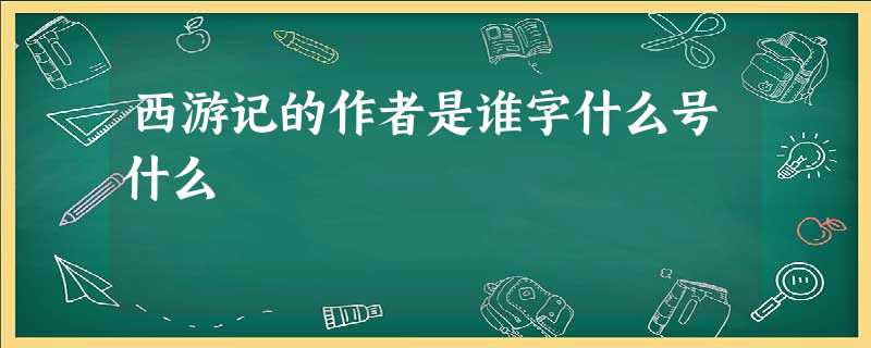 西游记的作者是谁字什么号什么 西游记的作者是谁字什么号什么