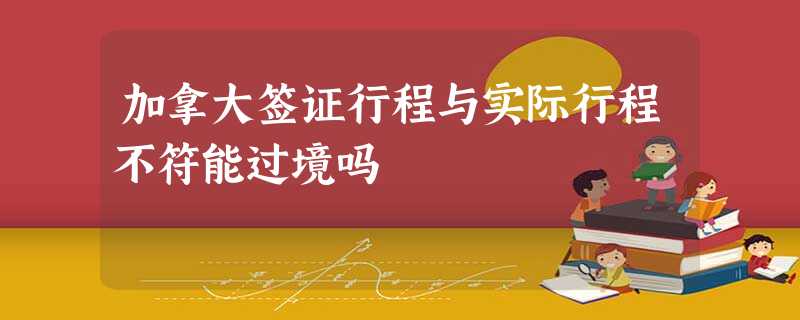 加拿大签证行程与实际行程不符能过境吗 加拿大签证行程与实际行程不符能过境吗