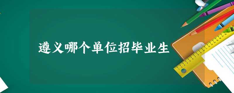 遵义哪个单位招毕业生 遵义哪个单位招毕业生