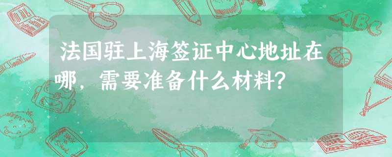 法国驻上海签证中心地址在哪,需要准备什么材料? 法国驻上海签证中心地址在哪,需要准备什么材料?