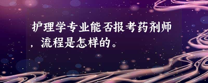 护理学专业能否报考药剂师,流程是怎样的。 护理学专业能否报考药剂师,流程是怎样的。