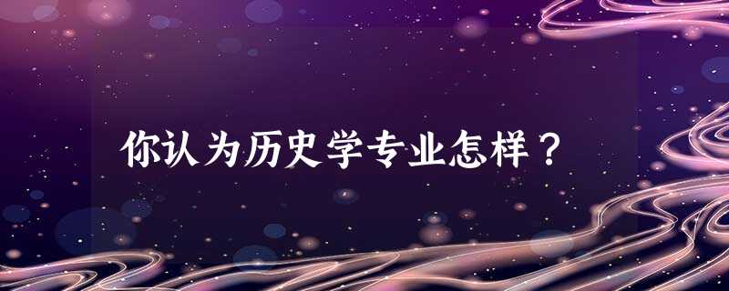 你认为历史学专业怎样? 你认为历史学专业怎样?