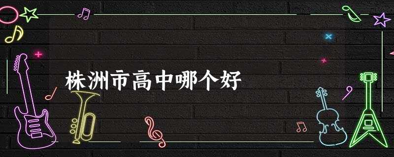 株洲市高中哪个好 株洲市高中哪个好