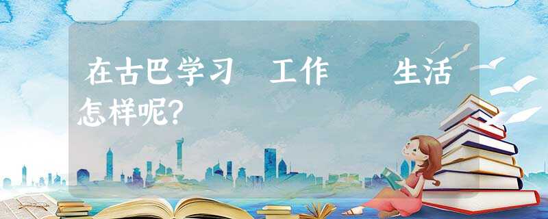 在古巴学习 工作 生活怎样呢? 在古巴学习 工作 生活怎样呢?