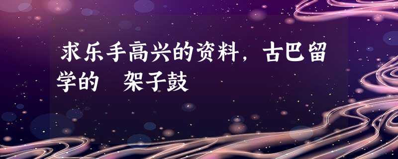 求乐手高兴的资料,古巴留学的 架子鼓 求乐手高兴的资料,古巴留学的 架子鼓