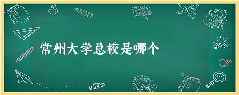 常州大学总校是哪个 常州大学总校是哪个