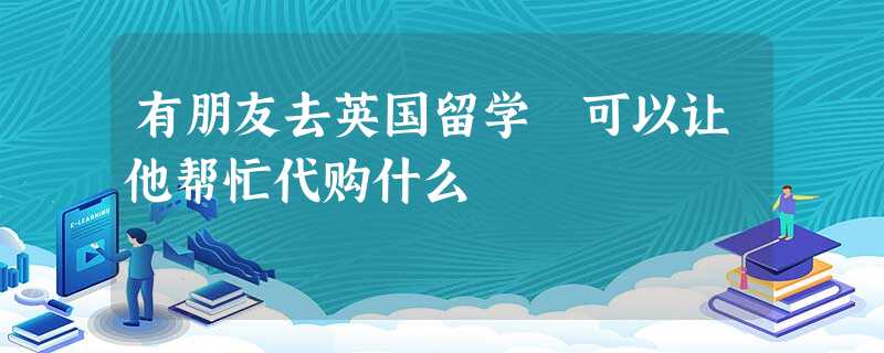 有朋友去英国留学 可以让他帮忙代购什么 有朋友去英国留学 可以让他帮忙代购什么