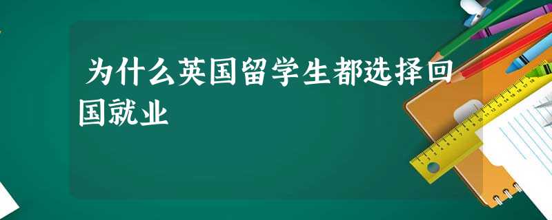 为什么英国留学生都选择回国就业 为什么英国留学生都选择回国就业