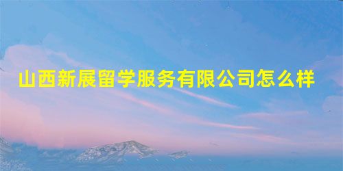 山西新展留学服务有限公司怎么样? 山西新展留学服务有限公司怎么样?