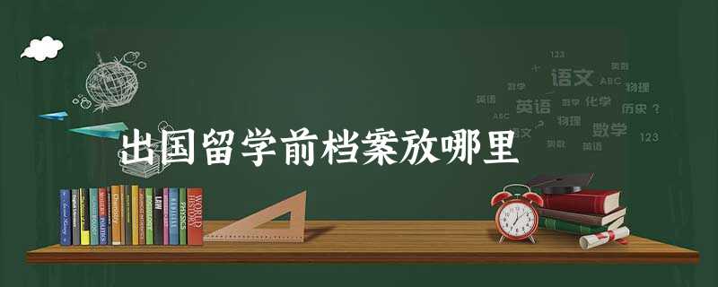 出国留学前档案放哪里 出国留学前档案放哪里