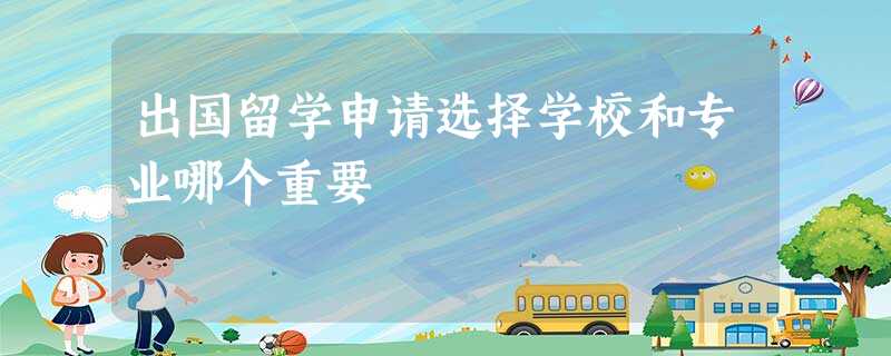出国留学申请选择学校和专业哪个重要 出国留学申请选择学校和专业哪个重要