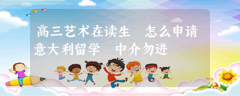 高三艺术在读生 怎么申请意大利留学 中介勿进 高三艺术在读生 怎么申请意大利留学 中介勿进