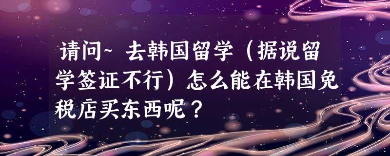 请问~去韩国留学(据说留学签证不行)怎么能在韩国免税店买东西呢? 请问~去韩国留学(据说留学签证不行)怎么能在韩国免税店买东西呢?