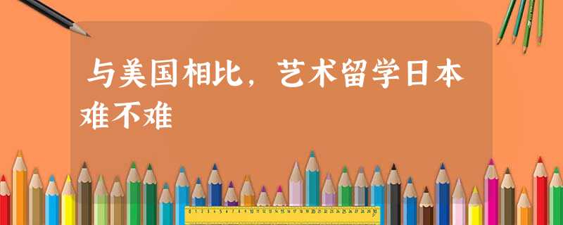 与美国相比,艺术留学日本难不难 与美国相比,艺术留学日本难不难
