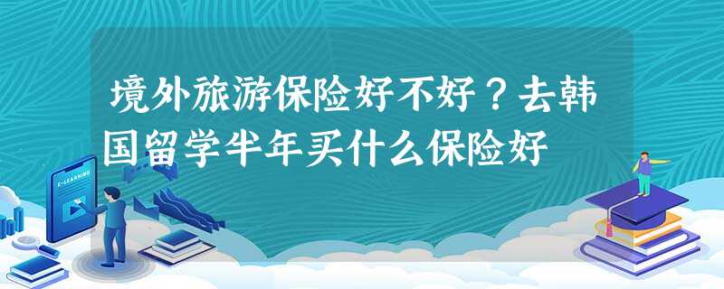 境外旅游保险好不好?去韩国留学半年买什么保险好 境外旅游保险好不好?去韩国留学半年买什么保险好