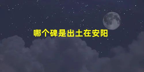 哪个碑是出土在安阳 哪个碑是出土在安阳