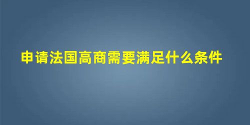 申请法国高商需要满足什么条件 申请法国高商需要满足什么条件