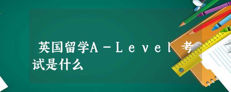 英国留学A-Level考试是什么 英国留学A-Level考试是什么