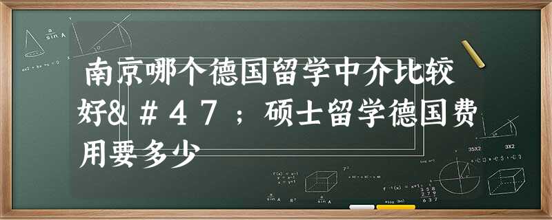 南京哪个德国留学中介比较好/硕士留学德国费用要多少 南京哪个德国留学中介比较好/硕士留学德国费用要多少