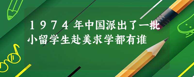 1974年中国派出了一批小留学生赴美求学都有谁 1974年中国派出了一批小留学生赴美求学都有谁