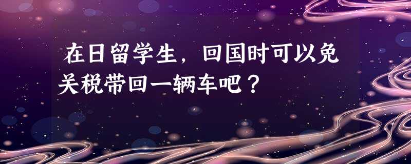 在日留学生,回国时可以免关税带回一辆车吧? 在日留学生,回国时可以免关税带回一辆车吧?