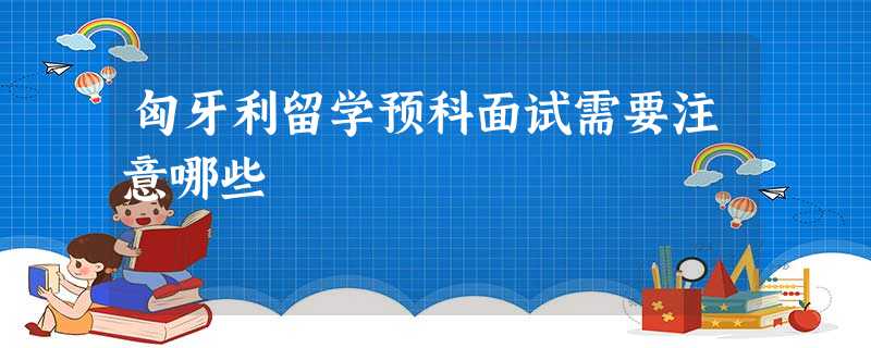 匈牙利留学预科面试需要注意哪些 匈牙利留学预科面试需要注意哪些