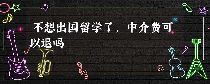 不想出国留学了,中介费可以退吗 不想出国留学了,中介费可以退吗