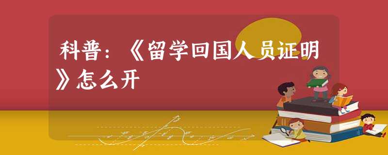 科普:《留学回国人员证明》怎么开 科普:《留学回国人员证明》怎么开