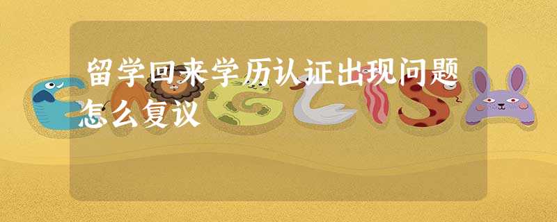 留学回来学历认证出现问题怎么复议 留学回来学历认证出现问题怎么复议