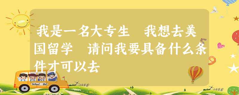 我是一名大专生 我想去美国留学 请问我要具备什么条件才可以去 我是一名大专生 我想去美国留学 请问我要具备什么条件才可以去