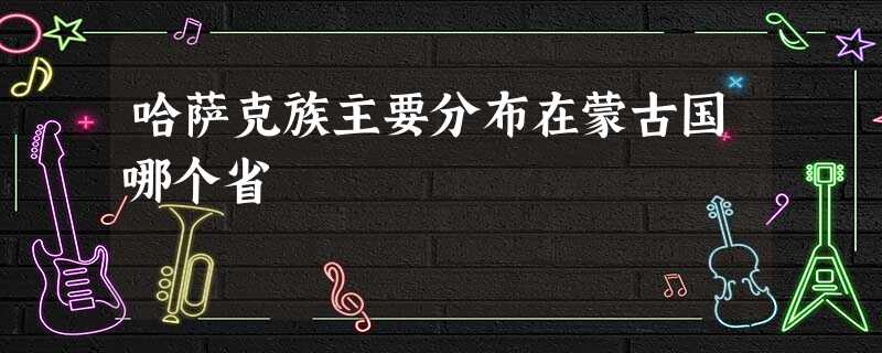哈萨克族主要分布在蒙古国哪个省 哈萨克族主要分布在蒙古国哪个省