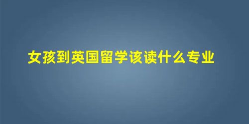 女孩到英国留学该读什么专业 女孩到英国留学该读什么专业