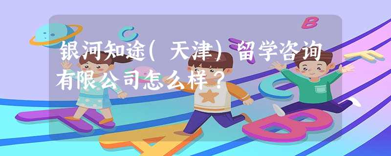 银河知途(天津)留学咨询有限公司怎么样? 银河知途(天津)留学咨询有限公司怎么样?