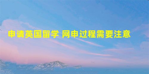 申请英国留学 网申过程需要注意什么 申请英国留学 网申过程需要注意什么