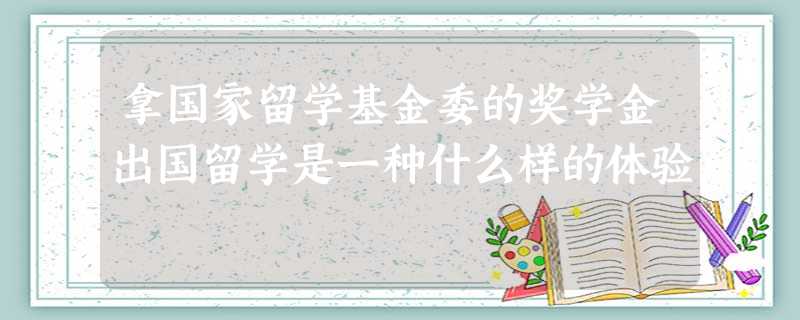 拿国家留学基金委的奖学金出国留学是一种什么样的体验 拿国家留学基金委的奖学金出国留学是一种什么样的体验